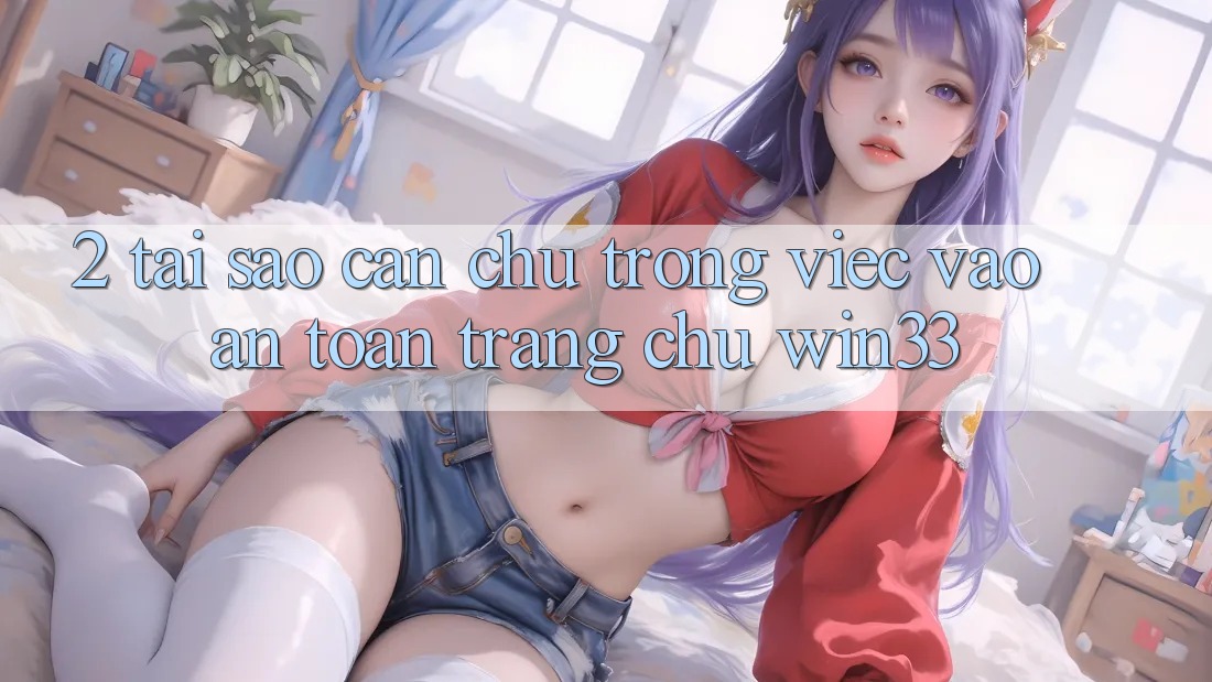 2. Tại Sao Cần Chú Trọng Việc “Vào An Toàn Trang chủ” Win33? 2. Tại Sao Cần Chú Trọng Việc “Vào An Toàn Trang chủ” Win33?