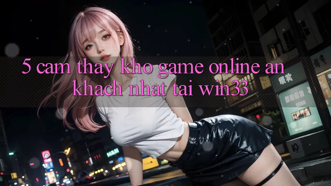 5. Cảm thấy Kho Game Online Ăn Khách Nhất Tại Win33 5. Cảm thấy Kho Game Online Ăn Khách Nhất Tại Win33