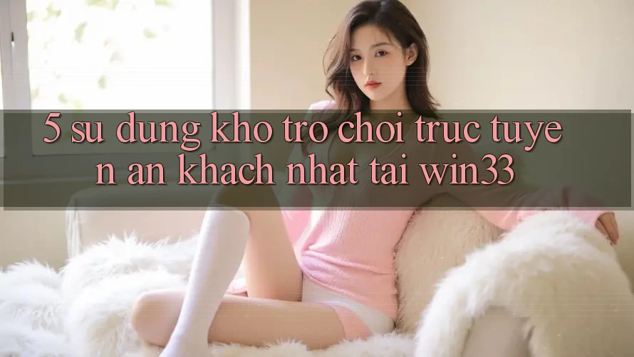 5. Sử dụng Kho Trò chơi trực tuyến Ăn Khách Nhất Tại Win33 5. Sử dụng Kho Trò chơi trực tuyến Ăn Khách Nhất Tại Win33