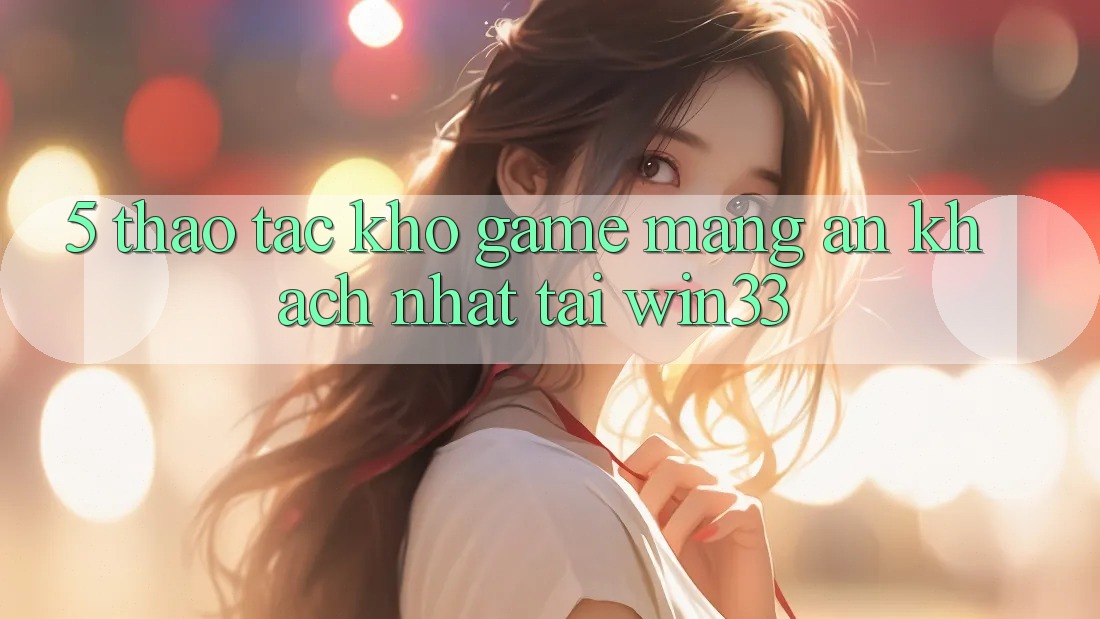 5. Thao tác Kho Game mạng Ăn Khách Nhất Tại Win33 5. Thao tác Kho Game mạng Ăn Khách Nhất Tại Win33