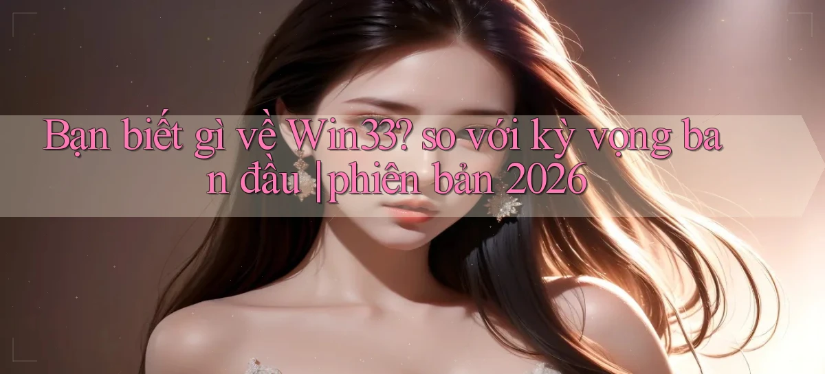 Bạn biết gì về Win33 so với kỳ vọng ban đầu phiên bản 2026