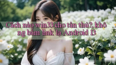 Cách nào win33 cho tân thủ, không bấm link lạ Android 13