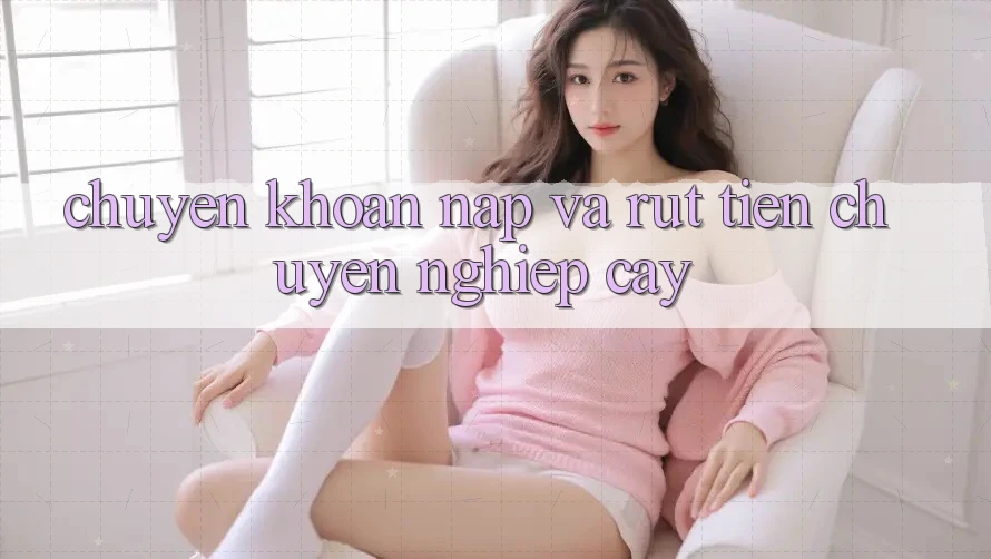 Chuyển khoản Nạp và Rút tiền chuyên nghiệp cậy Chuyển khoản Nạp và Rút tiền chuyên nghiệp cậy