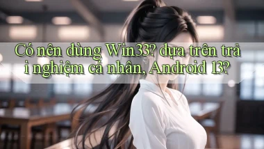 Có nên dùng Win33 dựa trên trải nghiệm cá nhân, Android 13
