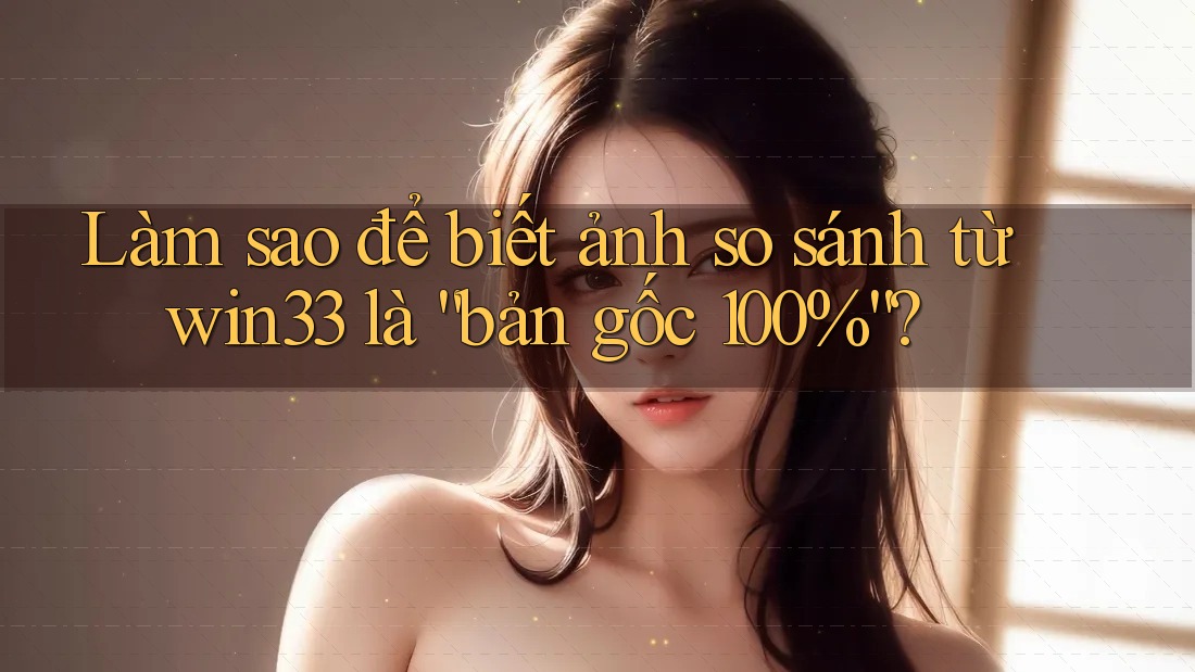 Làm sao để biết ảnh so sánh từ win33 là “bản gốc 100%”?