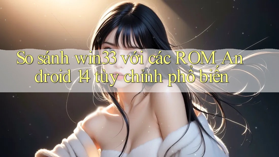 So sánh win33 với các ROM Android 14 tùy chỉnh phổ biến