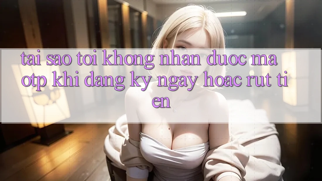 Tại sao tôi không nhận được mã OTP khi đăng ký ngay hoặc rút tiền?