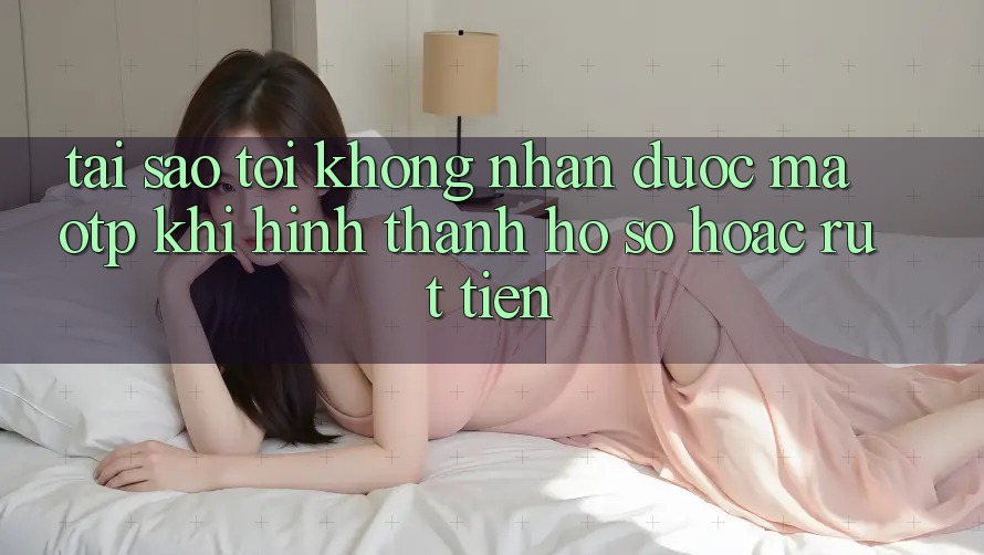 Tại sao tôi không nhận được mã OTP khi hình thành hồ sơ hoặc rút tiền?