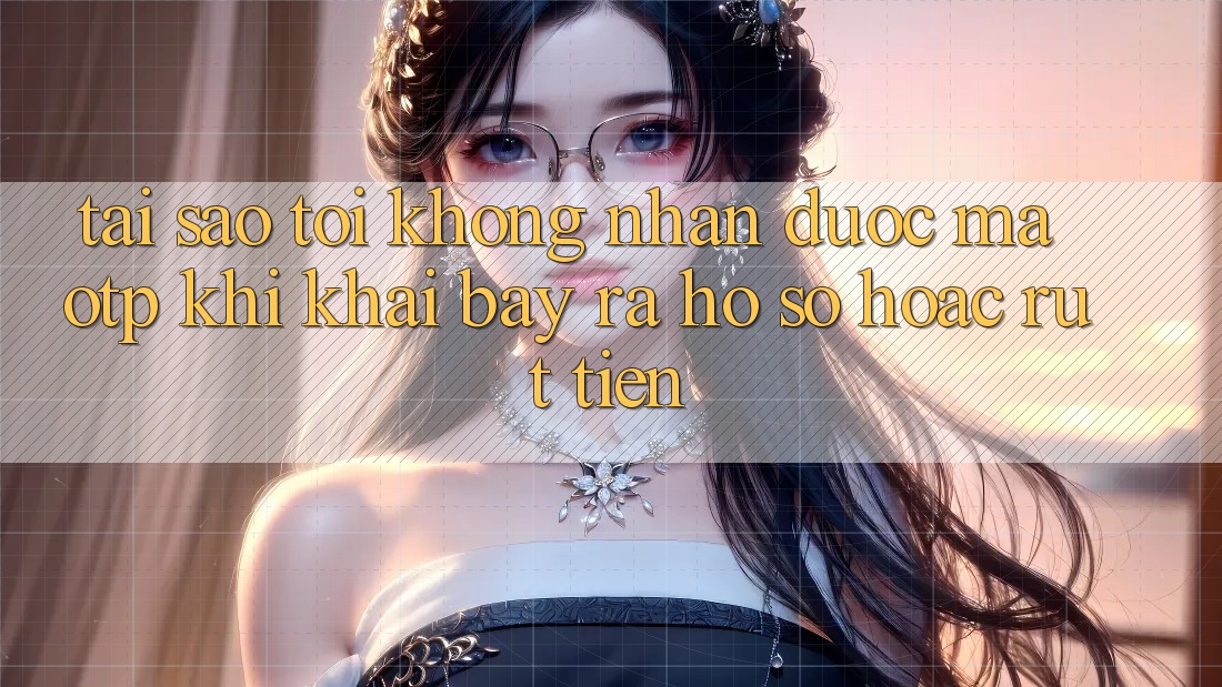 Tại sao tôi không nhận được mã OTP khi khai bày ra hồ sơ hoặc rút tiền?