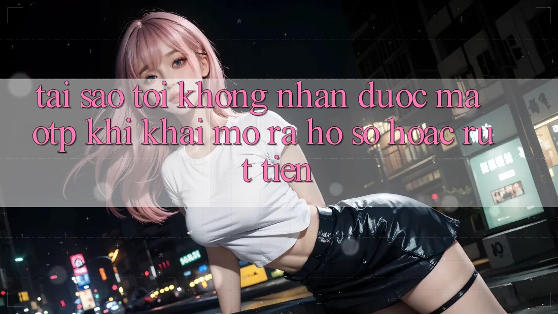 Tại sao tôi không nhận được mã OTP khi khai mở ra hồ sơ hoặc rút tiền?
