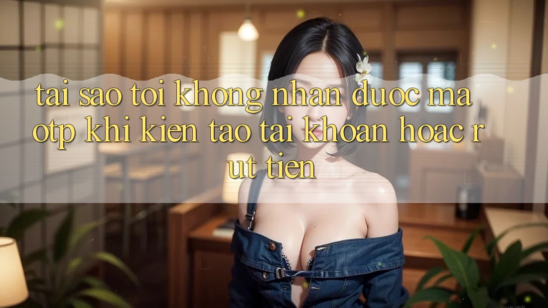 Tại sao tôi không nhận được mã OTP khi kiến tạo tài khoản hoặc rút tiền?
