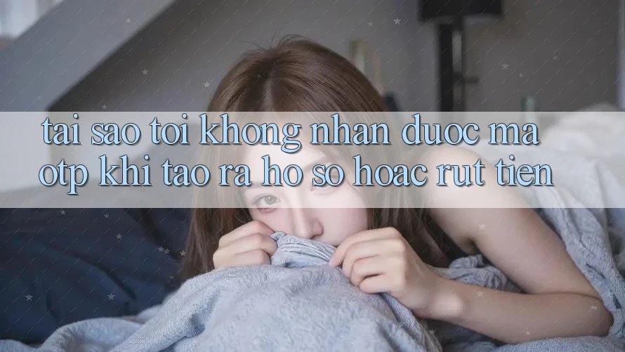 Tại sao tôi không nhận được mã OTP khi tạo ra hồ sơ hoặc rút tiền?