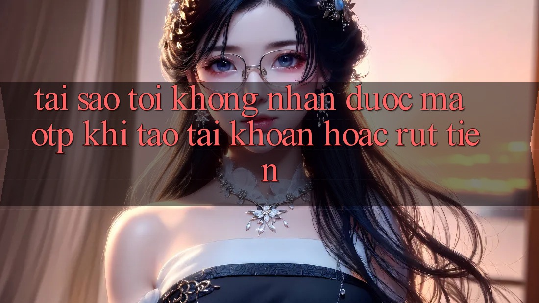 Tại sao tôi không nhận được mã OTP khi tạo tài khoản hoặc rút tiền?