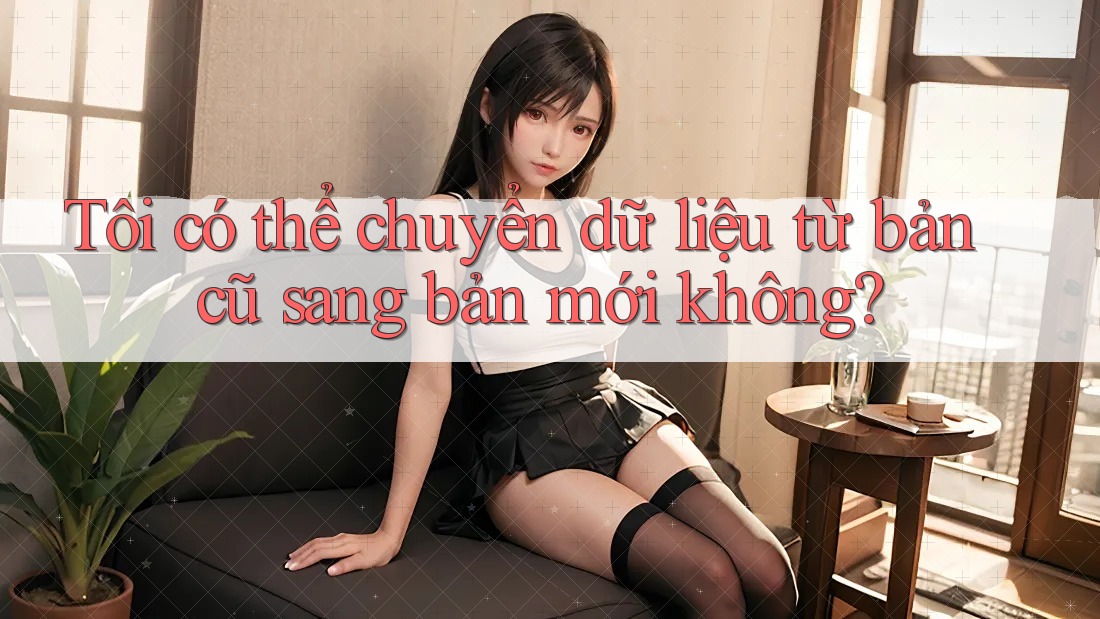 Tôi có thể chuyển dữ liệu từ bản cũ sang bản mới không?