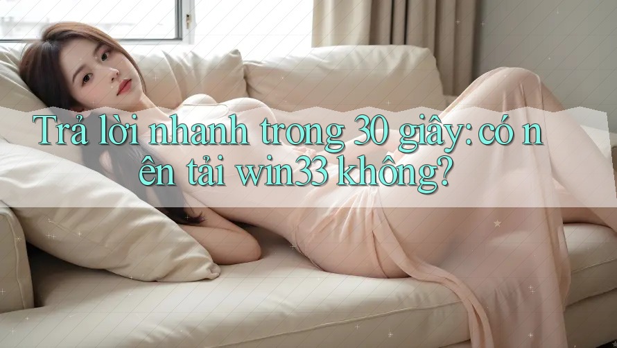 Trả lời nhanh trong 30 giây: có nên tải win33 không?