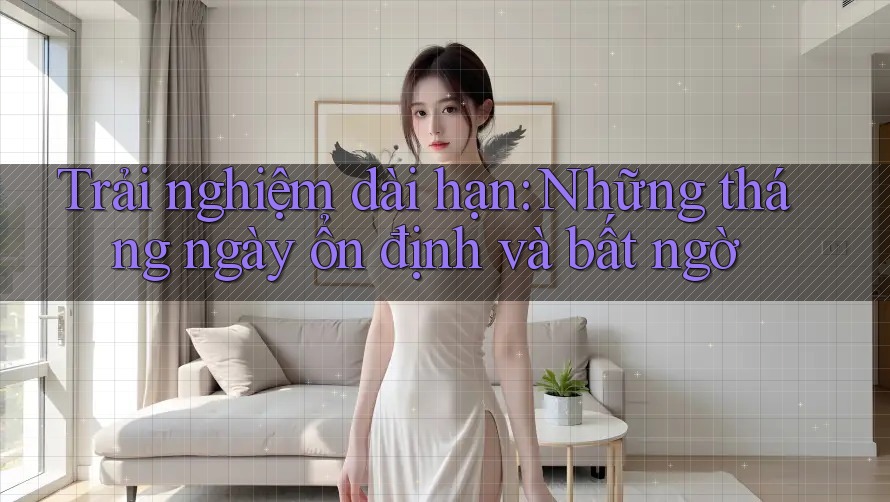 Trải nghiệm dài hạn: Những tháng ngày ổn định và bất ngờ