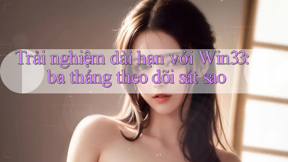 Trải nghiệm dài hạn với Win33: ba tháng theo dõi sát sao
