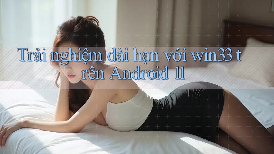Trải nghiệm dài hạn với win33 trên Android 11