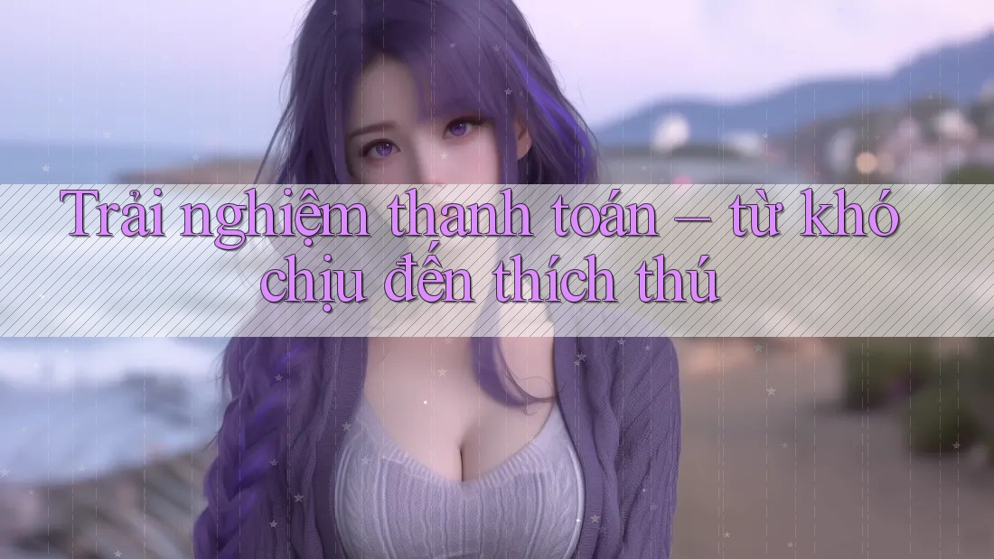 Trải nghiệm thanh toán – từ khó chịu đến thích thú
