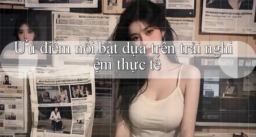 Ưu điểm nổi bật — dựa trên trải nghiệm thực tế