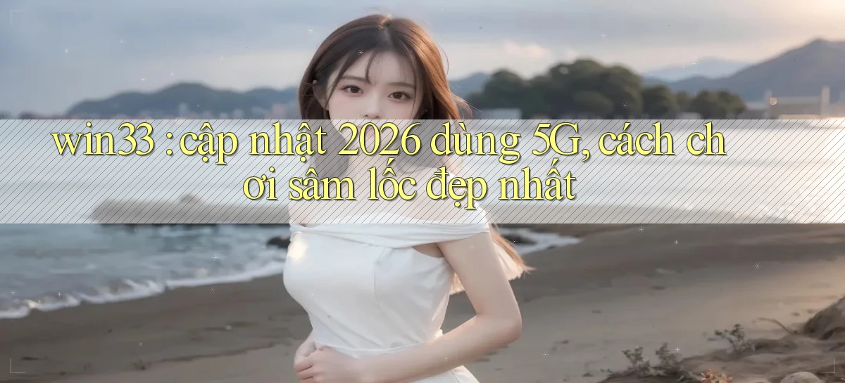 win33 cập nhật 2026 dùng 5G, cách chơi sâm lốc đẹp nhất