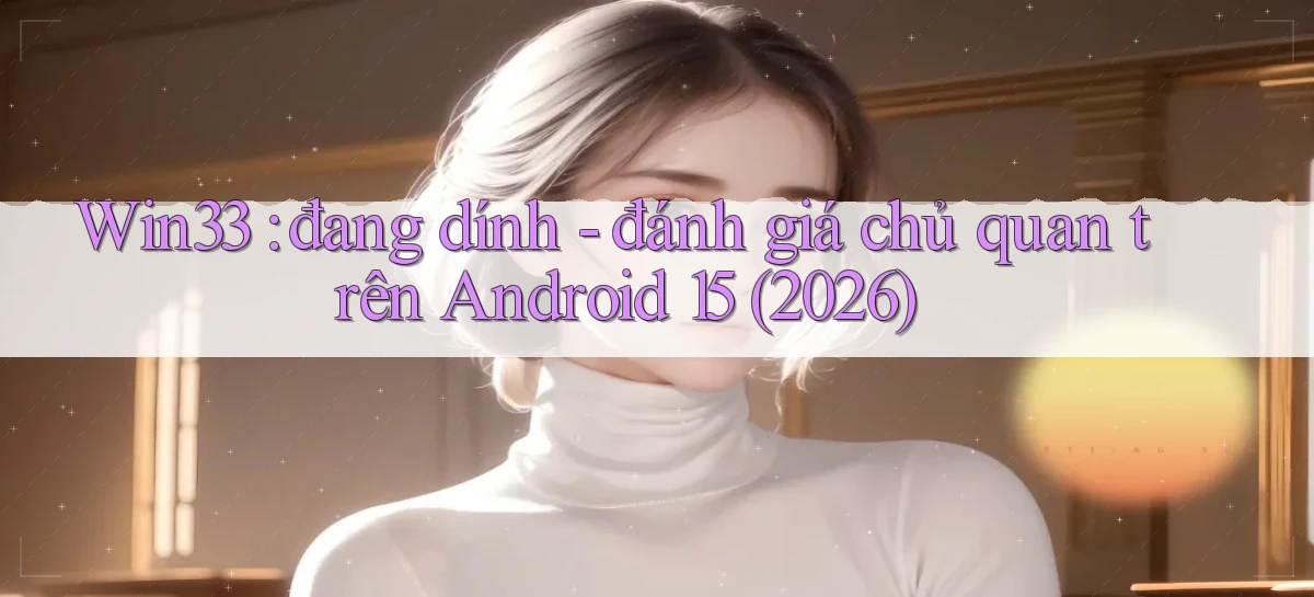 Win33 đang dính   đánh giá chủ quan trên Android 15 (2026)